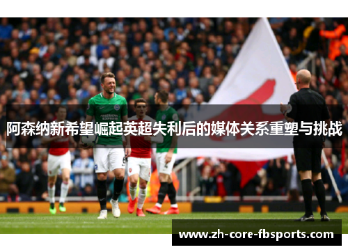 阿森纳新希望崛起英超失利后的媒体关系重塑与挑战