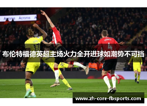 布伦特福德英超主场火力全开进球如潮势不可挡 布伦特福德英超主场火力全开进球如潮势不可挡